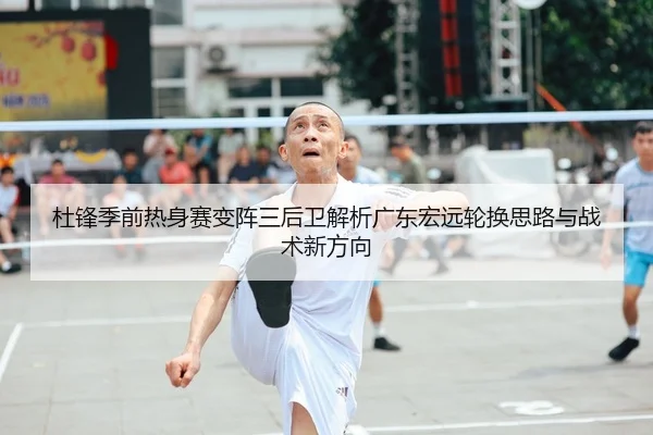 杜锋季前热身赛变阵三后卫解析广东宏远轮换思路与战术新方向