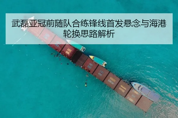 武磊亚冠前随队合练锋线首发悬念与海港轮换思路解析